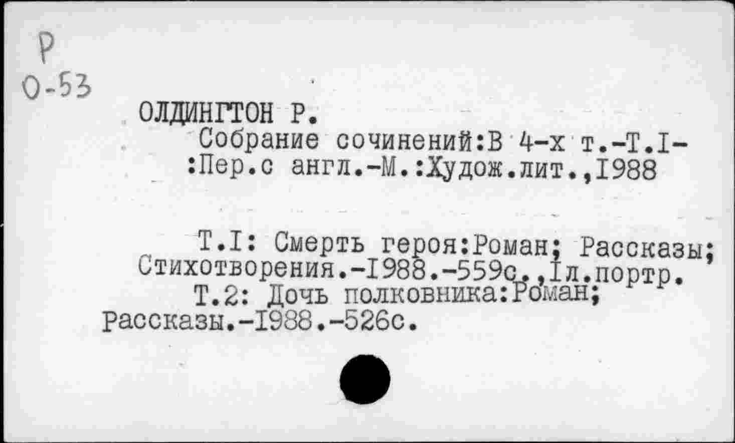 ﻿р 0-53
0ЛДИНГТ0Н Р.
Собрание сочинений:В 4-х т.-Т.Т-:Пер.с англ.-М.:Худож.лит.,1988
Т.1: Смерть героя:Роыан; Рассказы; стихотворения.-1988.-559с.,1л.портр.
Т.2: Дочь полковника:Роман; рассказы.-1988.-526с.